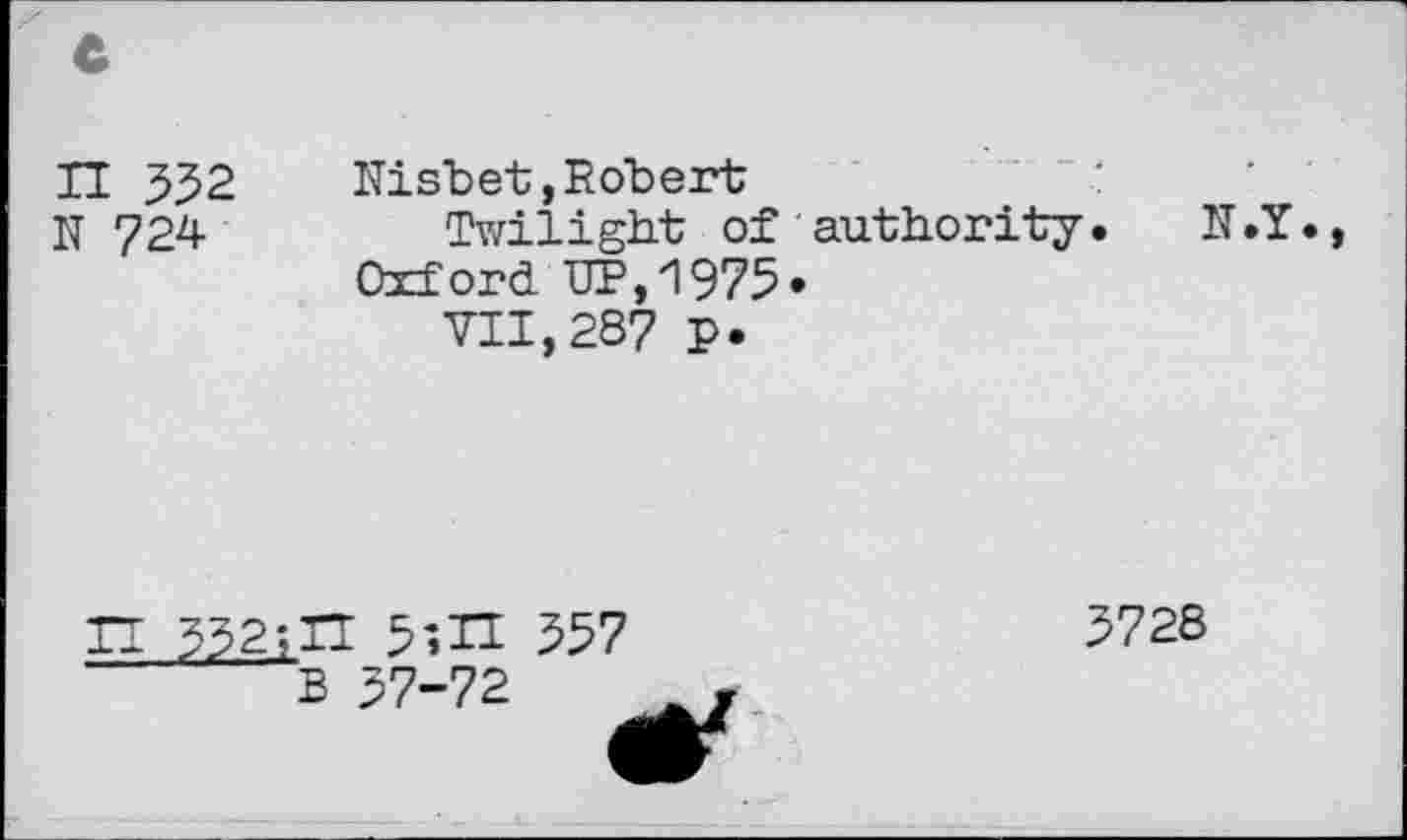 ﻿H 552	Nisbet,Robert
N 724	Twilight of authority. N.Y.
Oxford UP,1975»
VII,287 p.
Tl 532;IT 557
B 57-72
3728